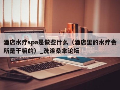 上海酒店水疗spa是做些什么（酒店里的水疗会所是干嘛的）_洗浴桑拿论坛