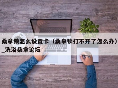 上海桑拿锁怎么设置卡（桑拿锁打不开了怎么办）_洗浴桑拿论坛