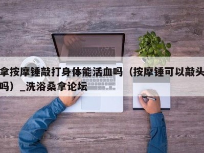 上海拿按摩锤敲打身体能活血吗（按摩锤可以敲头吗）_洗浴桑拿论坛