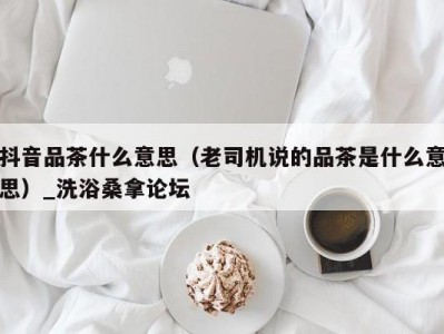 上海抖音品茶什么意思（老司机说的品茶是什么意思）_洗浴桑拿论坛