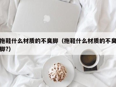 上海拖鞋什么材质的不臭脚（拖鞋什么材质的不臭脚?）