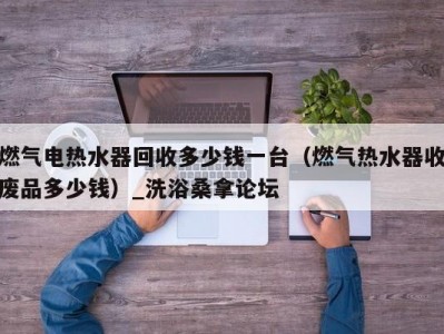 上海燃气电热水器回收多少钱一台（燃气热水器收废品多少钱）_洗浴桑拿论坛