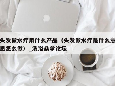 上海头发做水疗用什么产品（头发做水疗是什么意思怎么做）_洗浴桑拿论坛