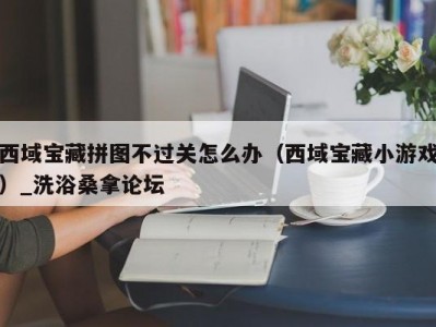 上海西域宝藏拼图不过关怎么办（西域宝藏小游戏）_洗浴桑拿论坛