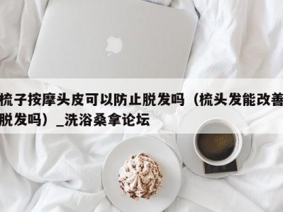 上海梳子按摩头皮可以防止脱发吗（梳头发能改善脱发吗）_洗浴桑拿论坛