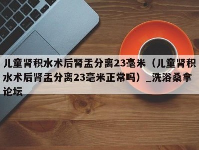 上海儿童肾积水术后肾盂分离23毫米（儿童肾积水术后肾盂分离23毫米正常吗）_洗浴桑拿论坛