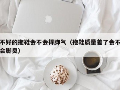 上海不好的拖鞋会不会得脚气（拖鞋质量差了会不会脚臭）