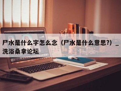 上海尸水是什么字怎么念（尸水是什么意思?）_洗浴桑拿论坛