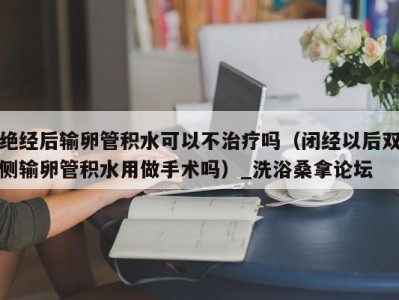 上海绝经后输卵管积水可以不治疗吗（闭经以后双侧输卵管积水用做手术吗）_洗浴桑拿论坛