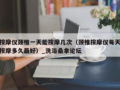 上海按摩仪颈椎一天能按摩几次（颈椎按摩仪每天按摩多久最好）_洗浴桑拿论坛