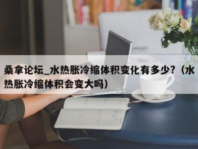 上海桑拿论坛_水热胀冷缩体积变化有多少?（水热胀冷缩体积会变大吗）