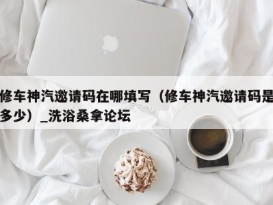 上海修车神汽邀请码在哪填写（修车神汽邀请码是多少）_洗浴桑拿论坛