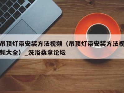 上海吊顶灯带安装方法视频（吊顶灯带安装方法视频大全）_洗浴桑拿论坛