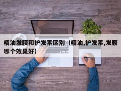 上海精油发膜和护发素区别（精油,护发素,发膜哪个效果好）