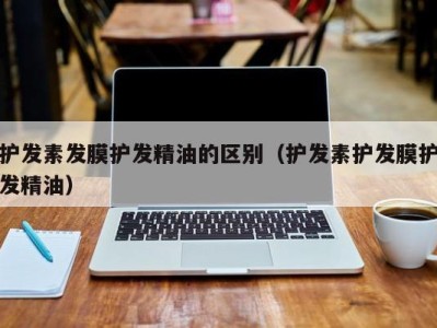 上海护发素发膜护发精油的区别（护发素护发膜护发精油）