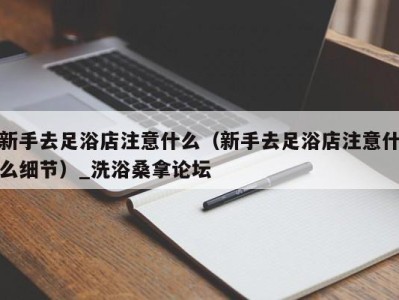 上海新手去足浴店注意什么（新手去足浴店注意什么细节）_洗浴桑拿论坛