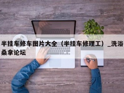 上海半挂车修车图片大全（半挂车修理工）_洗浴桑拿论坛