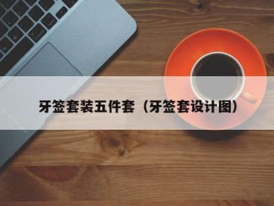 上海牙签套装五件套（牙签套设计图）