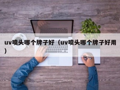 上海uv喷头哪个牌子好（uv喷头哪个牌子好用）