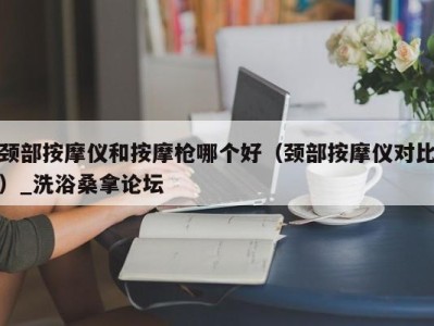 上海颈部按摩仪和按摩枪哪个好（颈部按摩仪对比）_洗浴桑拿论坛