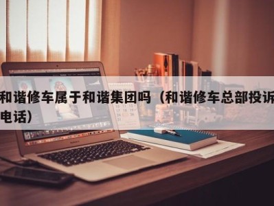 上海和谐修车属于和谐集团吗（和谐修车总部投诉电话）