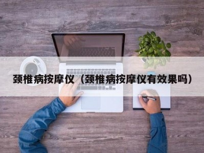 上海颈椎病按摩仪（颈椎病按摩仪有效果吗）