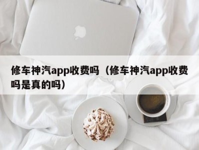 上海修车神汽app收费吗（修车神汽app收费吗是真的吗）